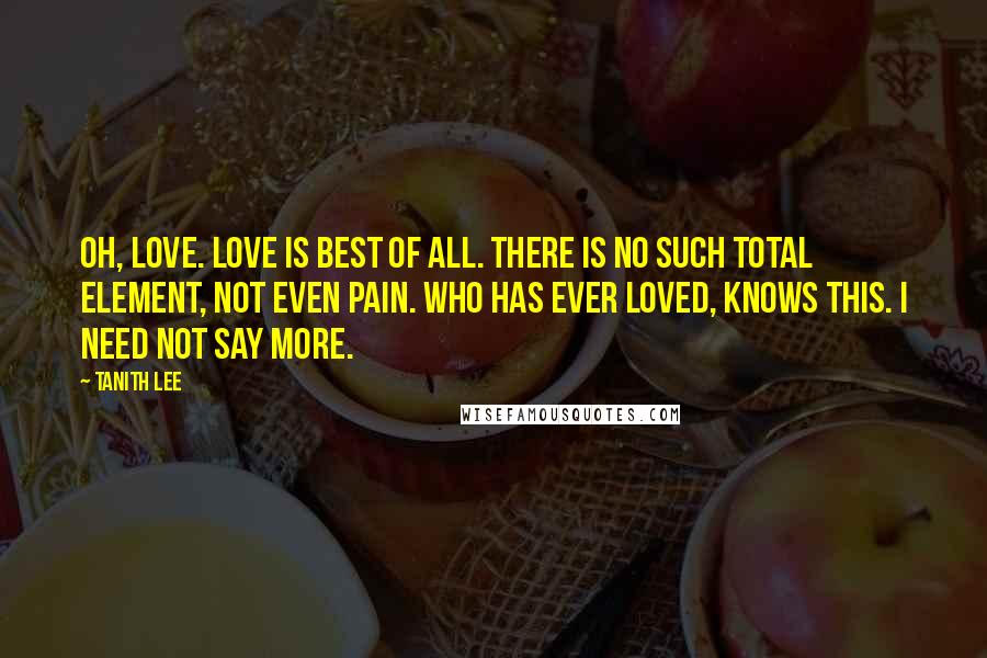 Tanith Lee Quotes: Oh, love. Love is best of all. There is no such total element, not even pain. Who has ever loved, knows this. I need not say more.