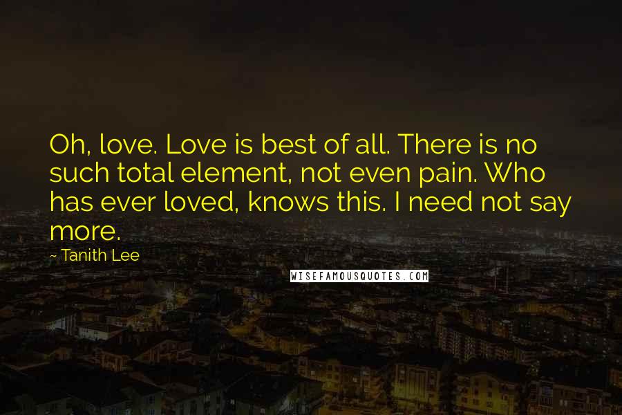 Tanith Lee Quotes: Oh, love. Love is best of all. There is no such total element, not even pain. Who has ever loved, knows this. I need not say more.