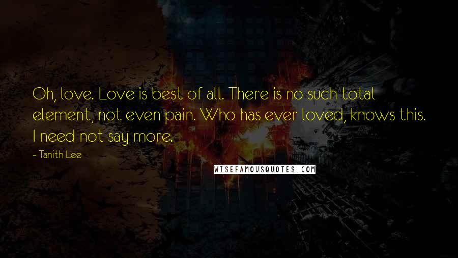 Tanith Lee Quotes: Oh, love. Love is best of all. There is no such total element, not even pain. Who has ever loved, knows this. I need not say more.