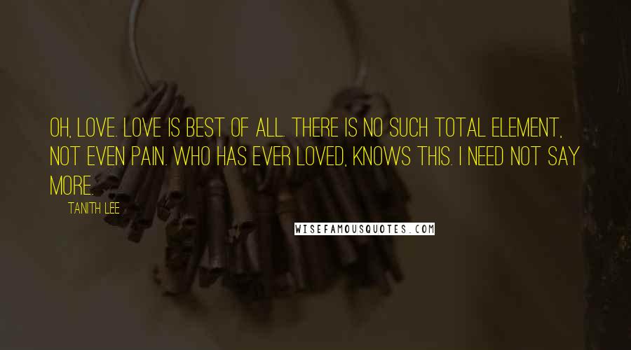 Tanith Lee Quotes: Oh, love. Love is best of all. There is no such total element, not even pain. Who has ever loved, knows this. I need not say more.