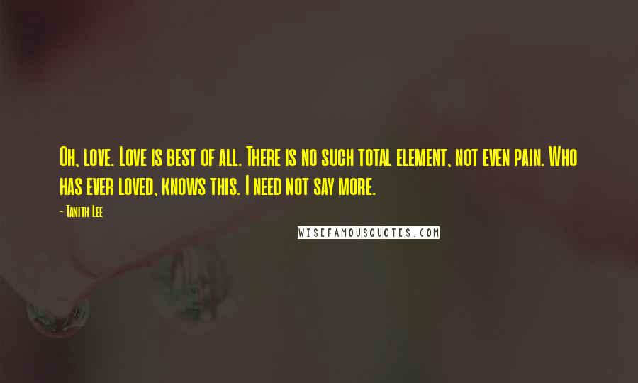 Tanith Lee Quotes: Oh, love. Love is best of all. There is no such total element, not even pain. Who has ever loved, knows this. I need not say more.