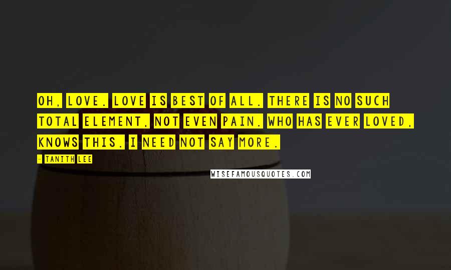 Tanith Lee Quotes: Oh, love. Love is best of all. There is no such total element, not even pain. Who has ever loved, knows this. I need not say more.