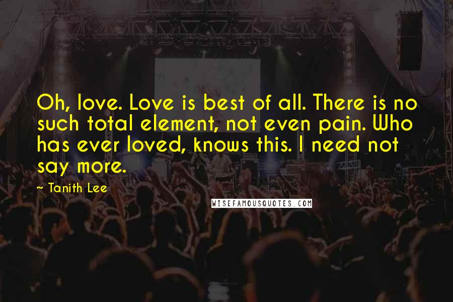 Tanith Lee Quotes: Oh, love. Love is best of all. There is no such total element, not even pain. Who has ever loved, knows this. I need not say more.