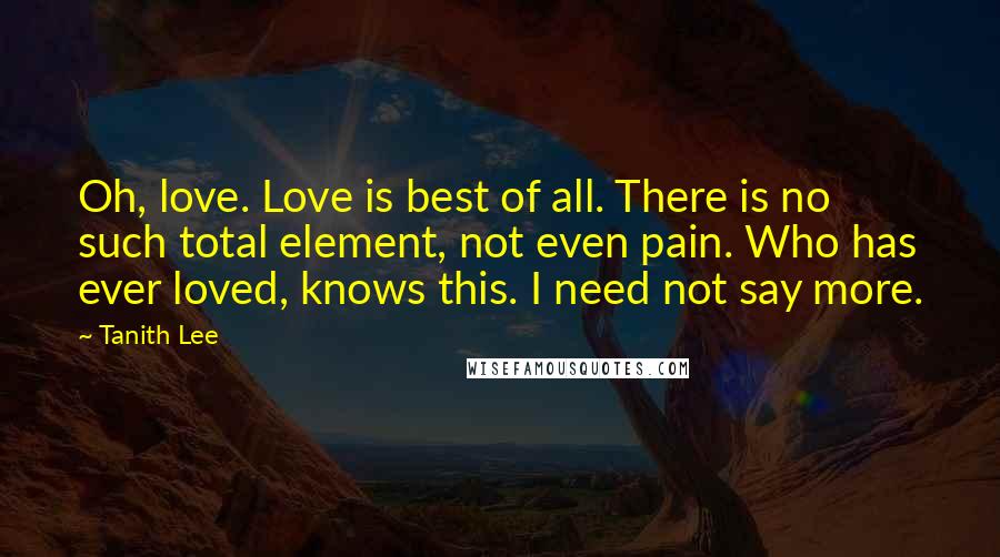 Tanith Lee Quotes: Oh, love. Love is best of all. There is no such total element, not even pain. Who has ever loved, knows this. I need not say more.