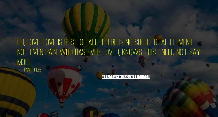 Tanith Lee Quotes: Oh, love. Love is best of all. There is no such total element, not even pain. Who has ever loved, knows this. I need not say more.