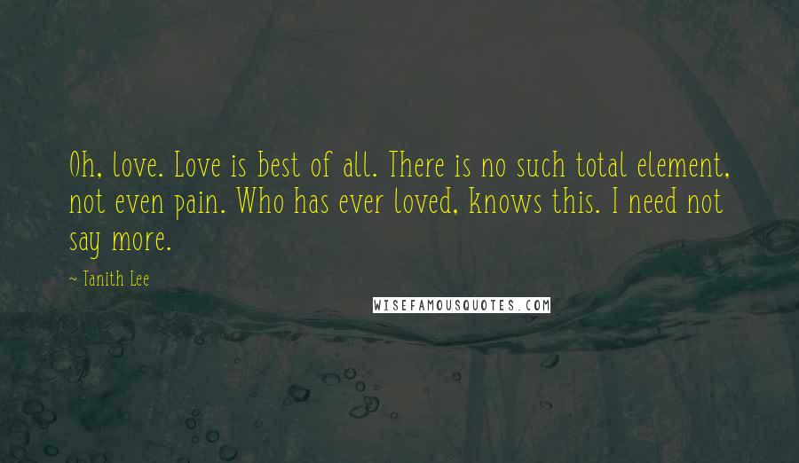 Tanith Lee Quotes: Oh, love. Love is best of all. There is no such total element, not even pain. Who has ever loved, knows this. I need not say more.