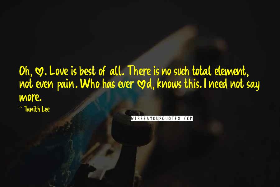 Tanith Lee Quotes: Oh, love. Love is best of all. There is no such total element, not even pain. Who has ever loved, knows this. I need not say more.