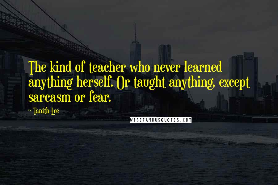 Tanith Lee Quotes: The kind of teacher who never learned anything herself. Or taught anything, except sarcasm or fear.