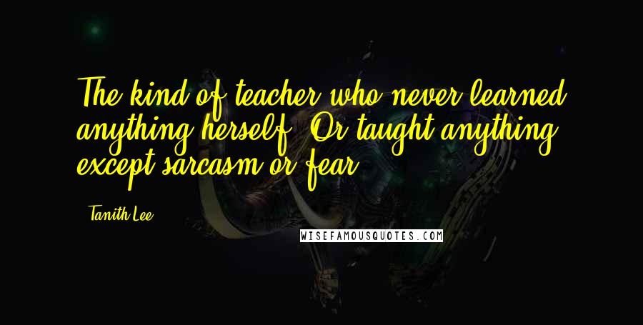 Tanith Lee Quotes: The kind of teacher who never learned anything herself. Or taught anything, except sarcasm or fear.
