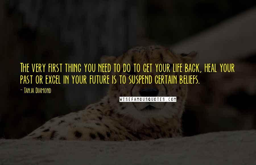 Tanja Diamond Quotes: The very first thing you need to do to get your life back, heal your past or excel in your future is to suspend certain beliefs.