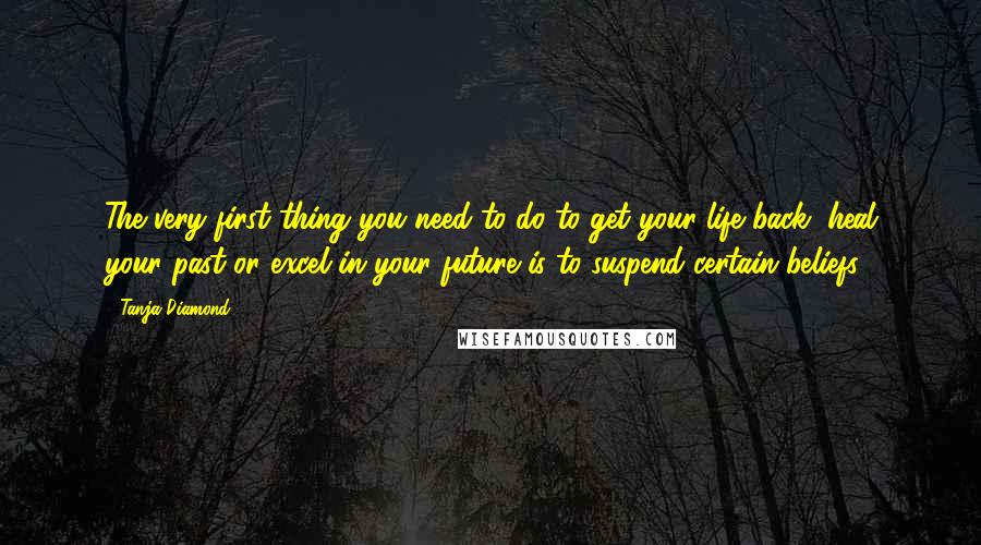 Tanja Diamond Quotes: The very first thing you need to do to get your life back, heal your past or excel in your future is to suspend certain beliefs.