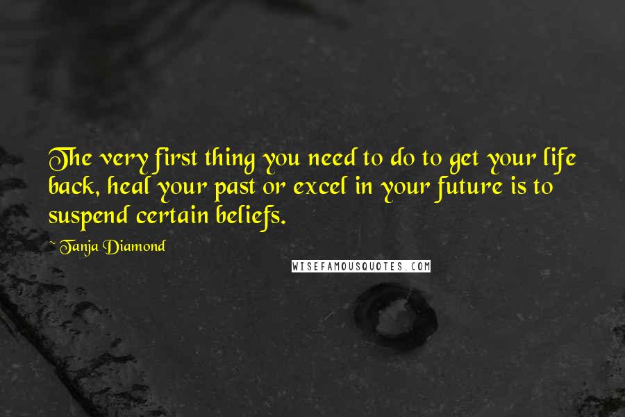 Tanja Diamond Quotes: The very first thing you need to do to get your life back, heal your past or excel in your future is to suspend certain beliefs.