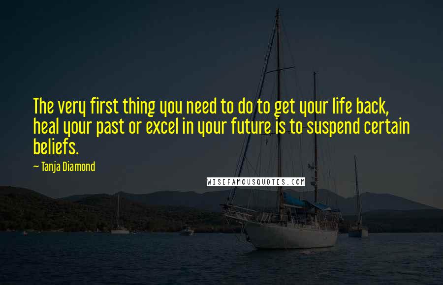 Tanja Diamond Quotes: The very first thing you need to do to get your life back, heal your past or excel in your future is to suspend certain beliefs.