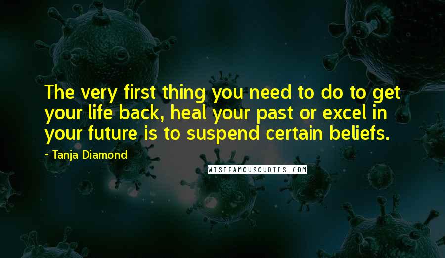 Tanja Diamond Quotes: The very first thing you need to do to get your life back, heal your past or excel in your future is to suspend certain beliefs.