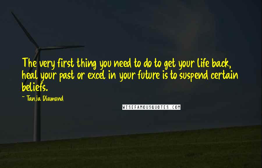 Tanja Diamond Quotes: The very first thing you need to do to get your life back, heal your past or excel in your future is to suspend certain beliefs.