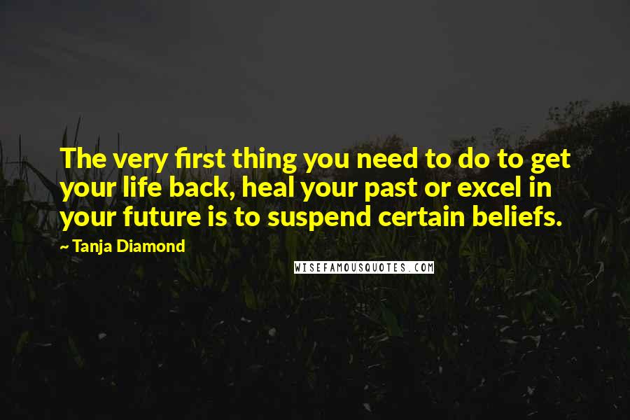 Tanja Diamond Quotes: The very first thing you need to do to get your life back, heal your past or excel in your future is to suspend certain beliefs.