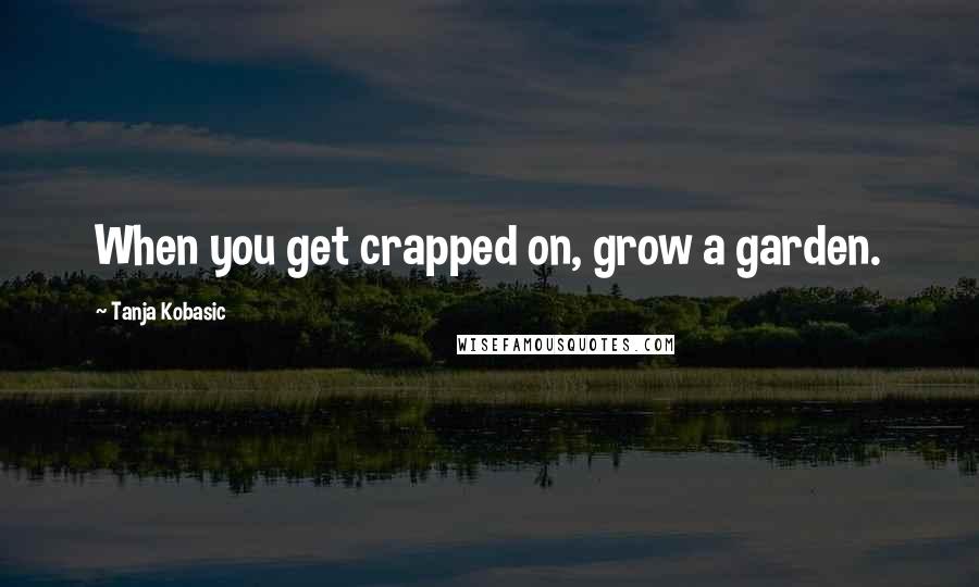 Tanja Kobasic Quotes: When you get crapped on, grow a garden.