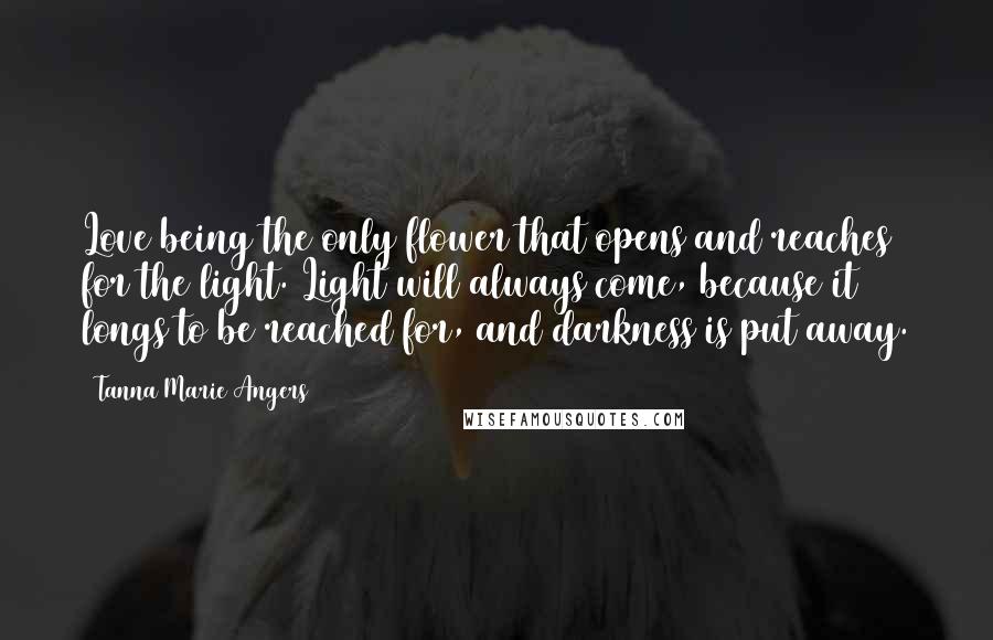 Tanna Marie Angers Quotes: Love being the only flower that opens and reaches for the light. Light will always come, because it longs to be reached for, and darkness is put away.