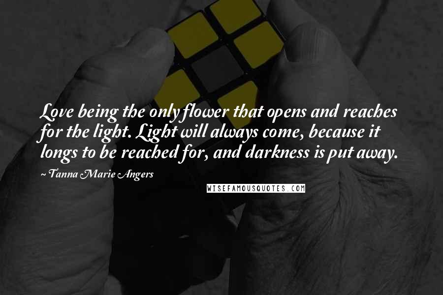 Tanna Marie Angers Quotes: Love being the only flower that opens and reaches for the light. Light will always come, because it longs to be reached for, and darkness is put away.