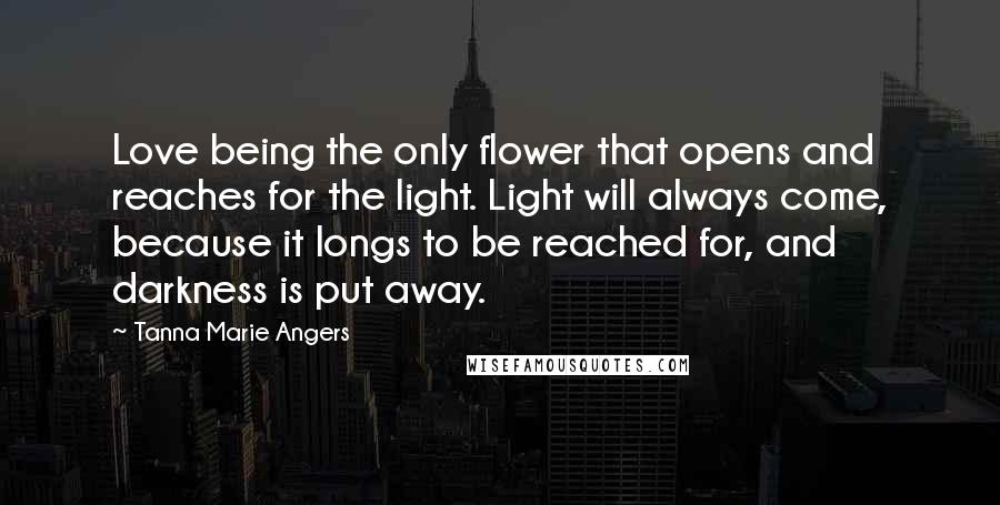 Tanna Marie Angers Quotes: Love being the only flower that opens and reaches for the light. Light will always come, because it longs to be reached for, and darkness is put away.