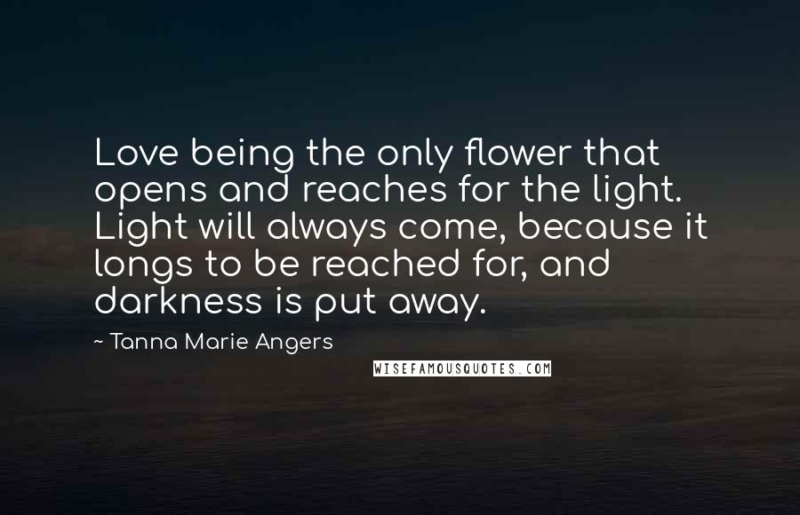 Tanna Marie Angers Quotes: Love being the only flower that opens and reaches for the light. Light will always come, because it longs to be reached for, and darkness is put away.