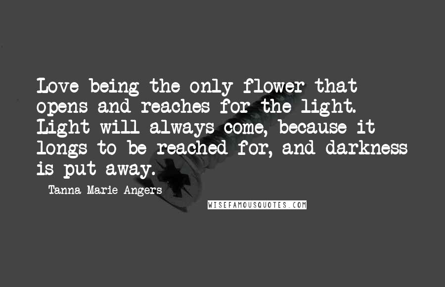 Tanna Marie Angers Quotes: Love being the only flower that opens and reaches for the light. Light will always come, because it longs to be reached for, and darkness is put away.