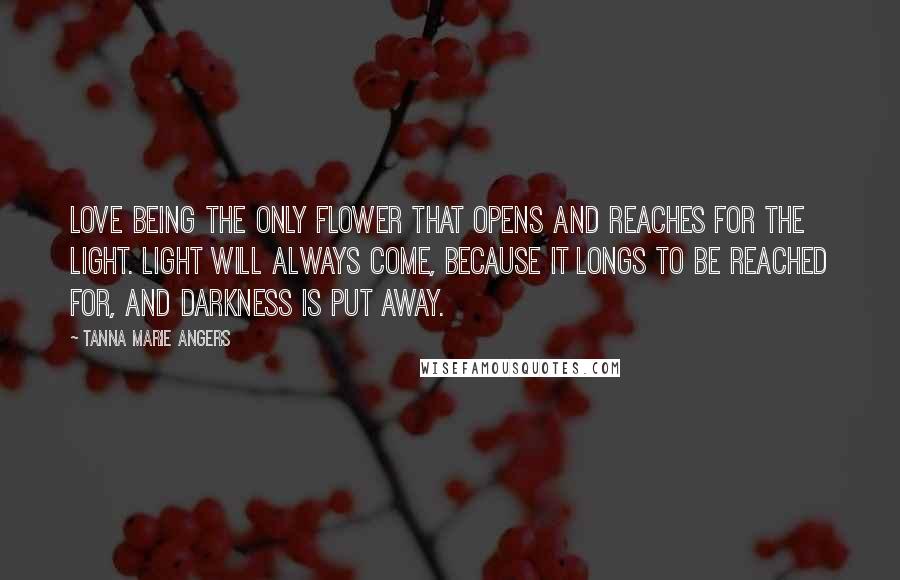 Tanna Marie Angers Quotes: Love being the only flower that opens and reaches for the light. Light will always come, because it longs to be reached for, and darkness is put away.