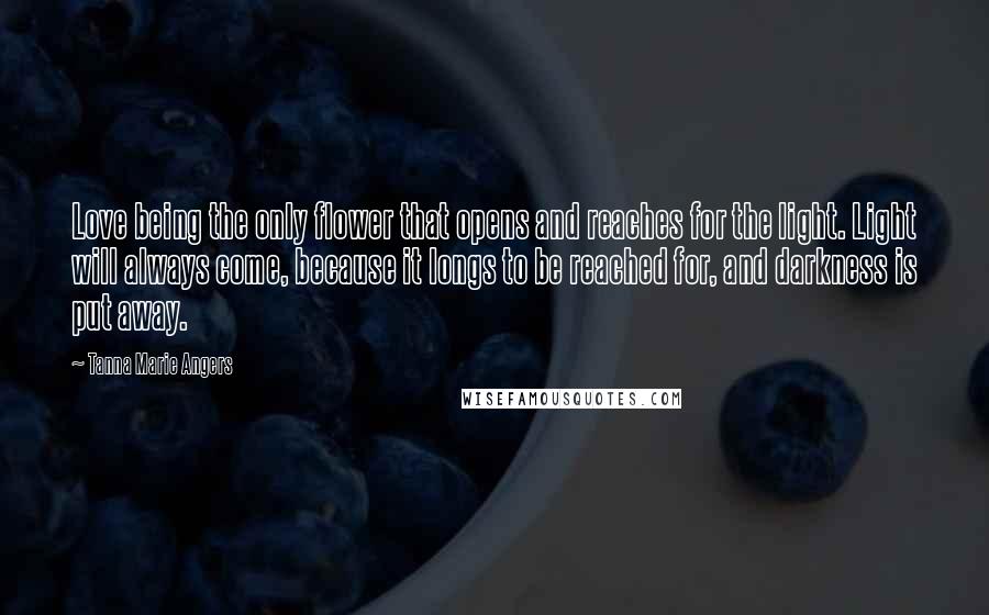 Tanna Marie Angers Quotes: Love being the only flower that opens and reaches for the light. Light will always come, because it longs to be reached for, and darkness is put away.