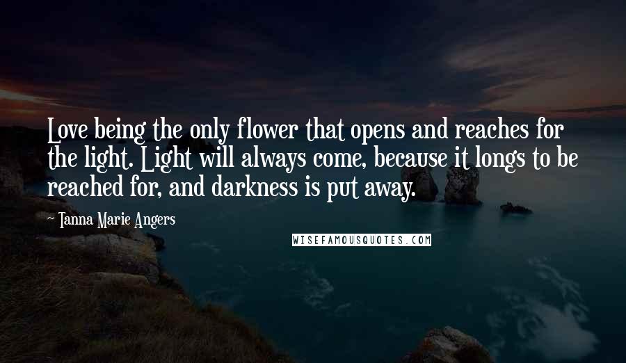 Tanna Marie Angers Quotes: Love being the only flower that opens and reaches for the light. Light will always come, because it longs to be reached for, and darkness is put away.