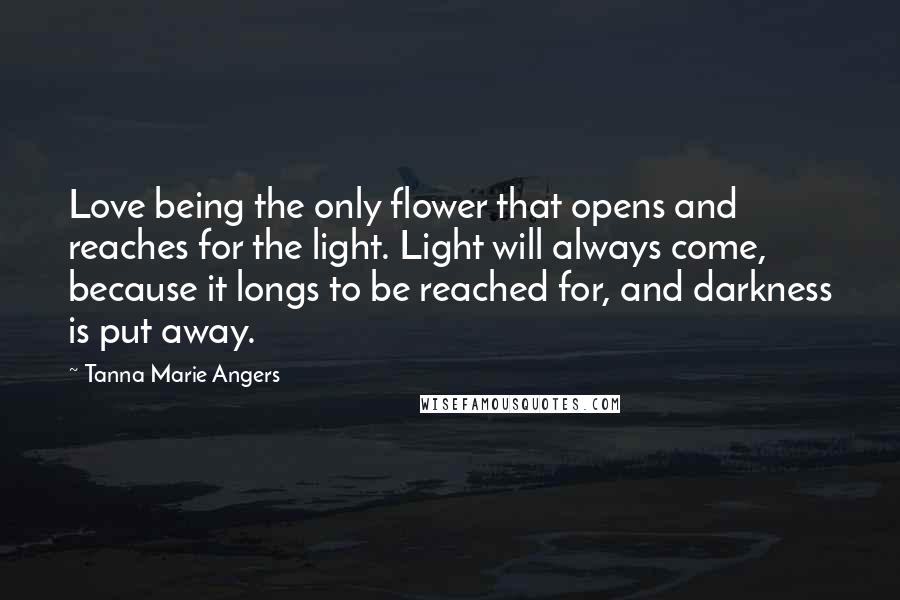 Tanna Marie Angers Quotes: Love being the only flower that opens and reaches for the light. Light will always come, because it longs to be reached for, and darkness is put away.