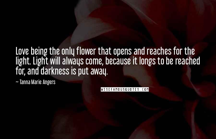 Tanna Marie Angers Quotes: Love being the only flower that opens and reaches for the light. Light will always come, because it longs to be reached for, and darkness is put away.