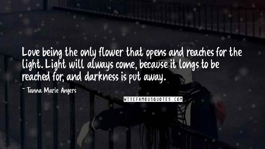 Tanna Marie Angers Quotes: Love being the only flower that opens and reaches for the light. Light will always come, because it longs to be reached for, and darkness is put away.