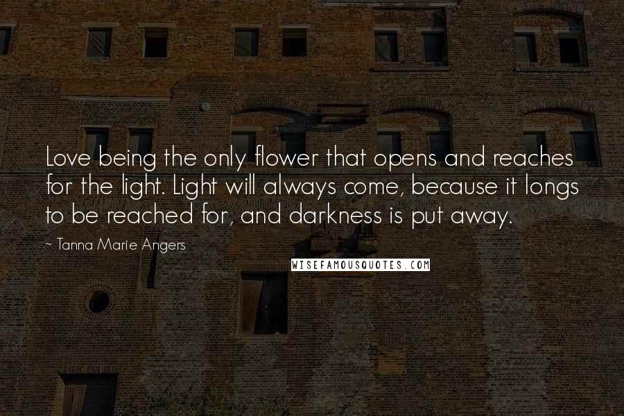 Tanna Marie Angers Quotes: Love being the only flower that opens and reaches for the light. Light will always come, because it longs to be reached for, and darkness is put away.