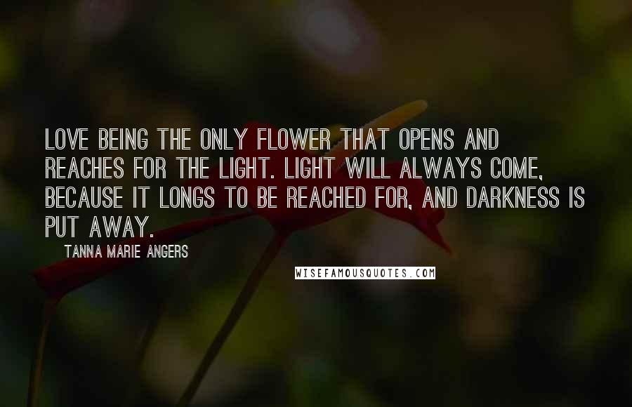 Tanna Marie Angers Quotes: Love being the only flower that opens and reaches for the light. Light will always come, because it longs to be reached for, and darkness is put away.