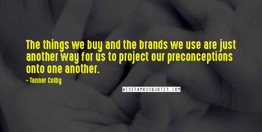 Tanner Colby Quotes: The things we buy and the brands we use are just another way for us to project our preconceptions onto one another.