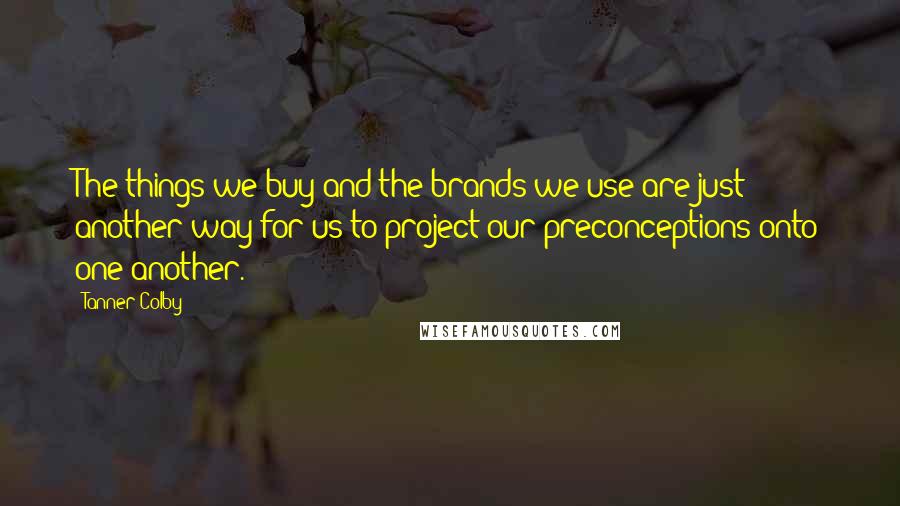 Tanner Colby Quotes: The things we buy and the brands we use are just another way for us to project our preconceptions onto one another.