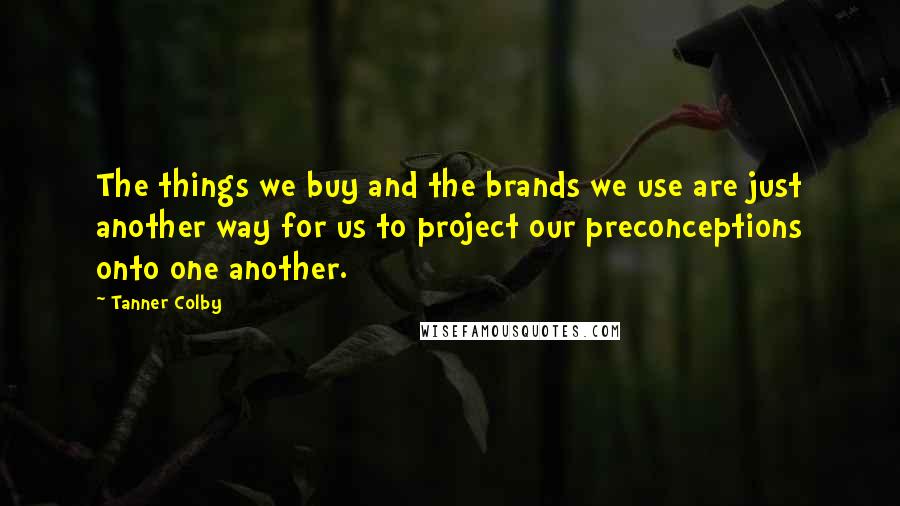 Tanner Colby Quotes: The things we buy and the brands we use are just another way for us to project our preconceptions onto one another.