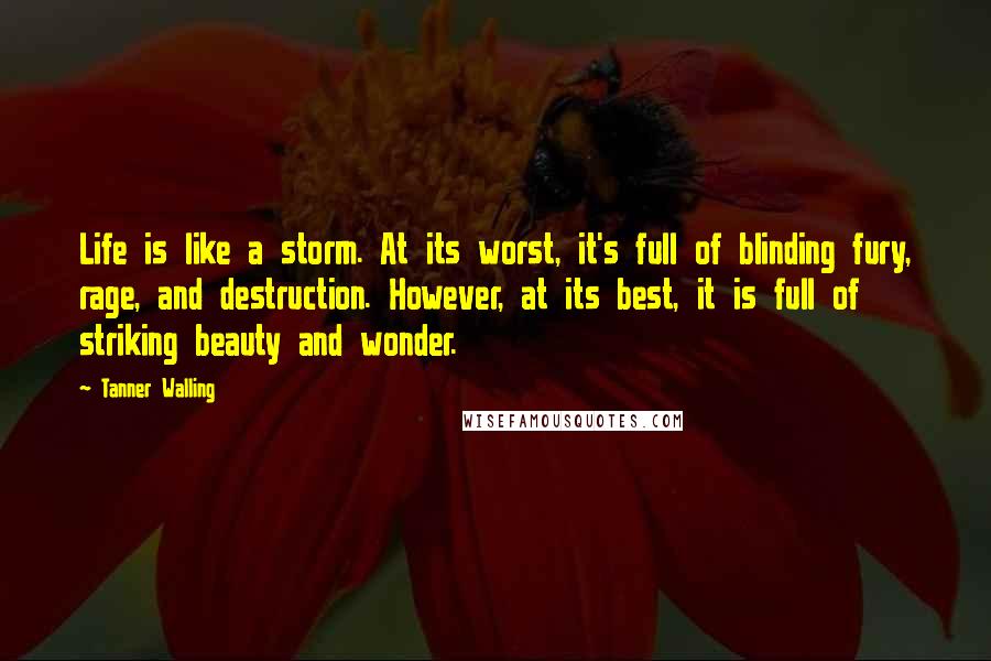 Tanner Walling Quotes: Life is like a storm. At its worst, it's full of blinding fury, rage, and destruction. However, at its best, it is full of striking beauty and wonder.