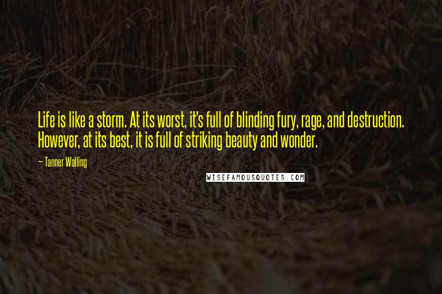 Tanner Walling Quotes: Life is like a storm. At its worst, it's full of blinding fury, rage, and destruction. However, at its best, it is full of striking beauty and wonder.