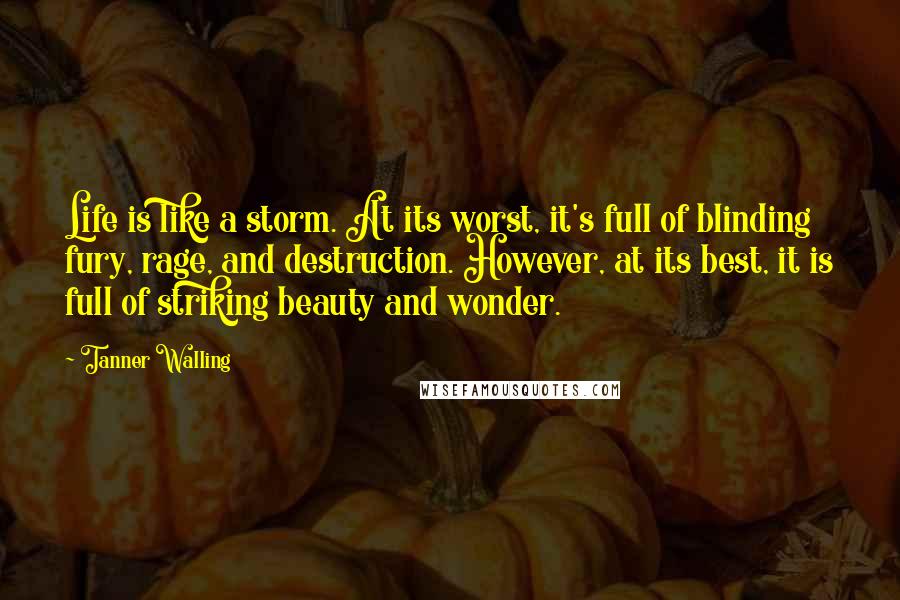 Tanner Walling Quotes: Life is like a storm. At its worst, it's full of blinding fury, rage, and destruction. However, at its best, it is full of striking beauty and wonder.