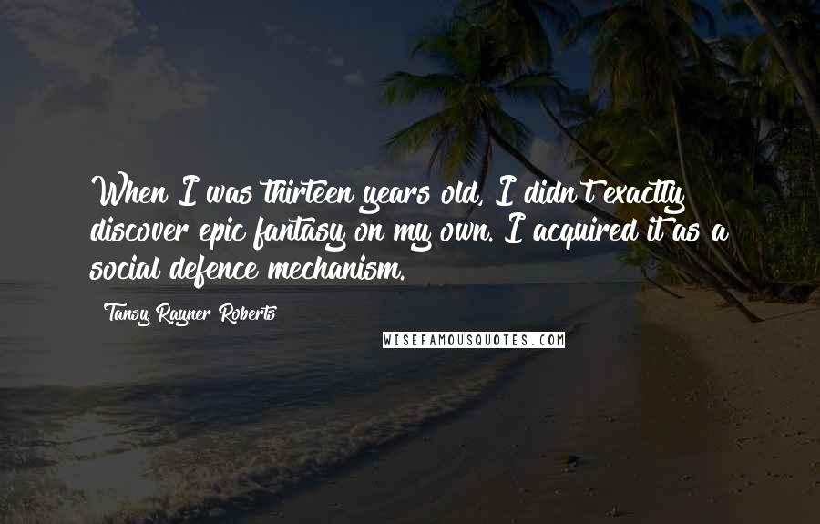 Tansy Rayner Roberts Quotes: When I was thirteen years old, I didn't exactly discover epic fantasy on my own. I acquired it as a social defence mechanism.