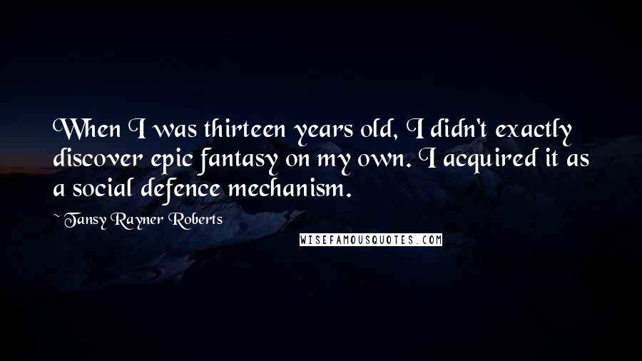 Tansy Rayner Roberts Quotes: When I was thirteen years old, I didn't exactly discover epic fantasy on my own. I acquired it as a social defence mechanism.