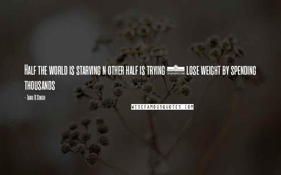 Tanu B Singh Quotes: Half the world is starving n other half is trying 2 lose weight by spending thousands