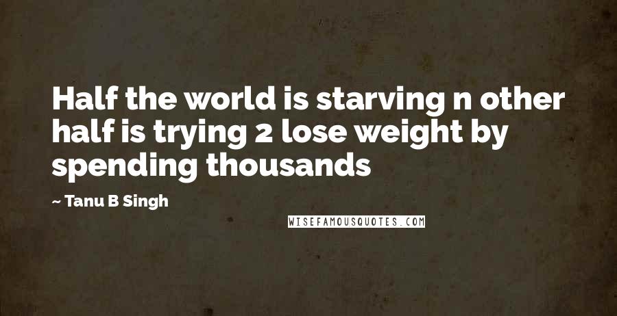 Tanu B Singh Quotes: Half the world is starving n other half is trying 2 lose weight by spending thousands