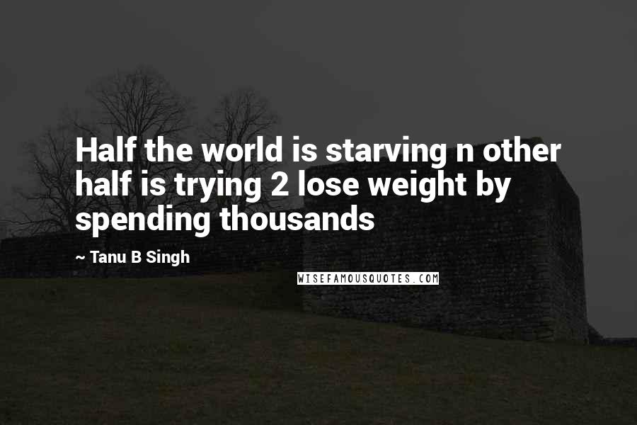 Tanu B Singh Quotes: Half the world is starving n other half is trying 2 lose weight by spending thousands