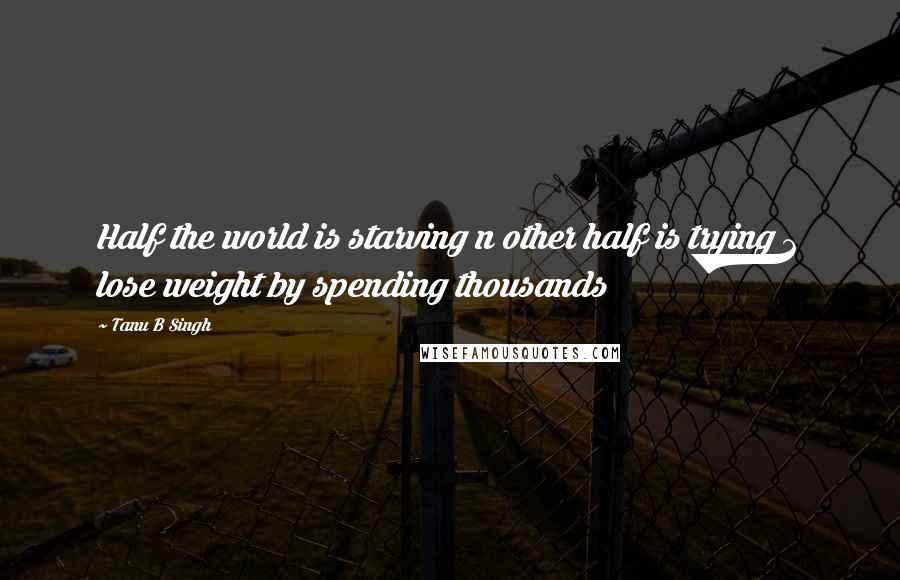 Tanu B Singh Quotes: Half the world is starving n other half is trying 2 lose weight by spending thousands