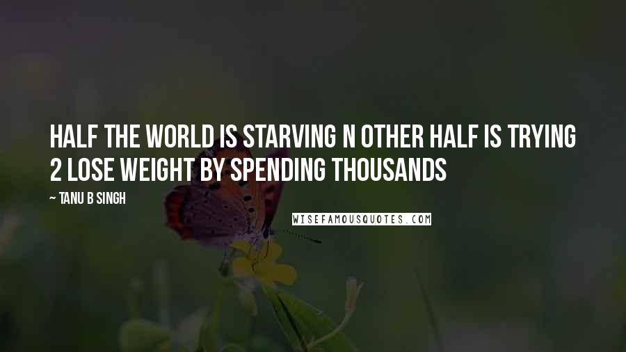 Tanu B Singh Quotes: Half the world is starving n other half is trying 2 lose weight by spending thousands