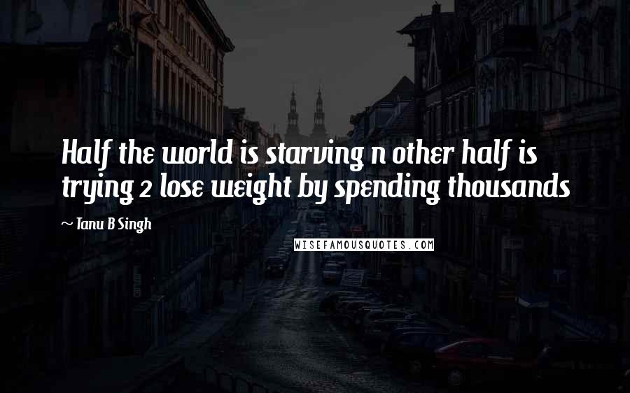 Tanu B Singh Quotes: Half the world is starving n other half is trying 2 lose weight by spending thousands