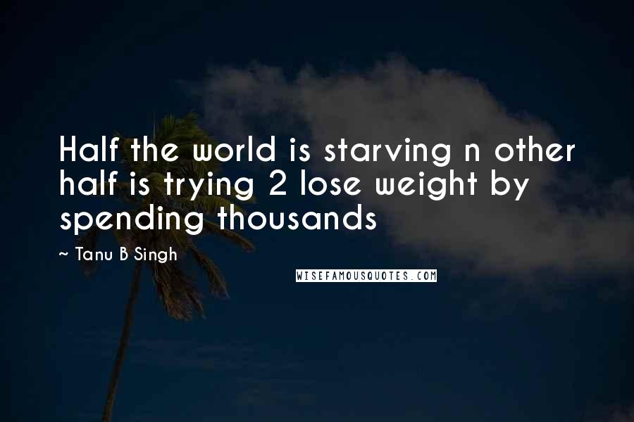 Tanu B Singh Quotes: Half the world is starving n other half is trying 2 lose weight by spending thousands