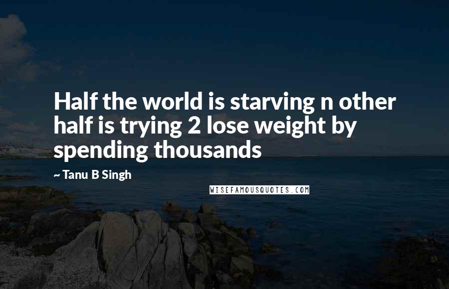 Tanu B Singh Quotes: Half the world is starving n other half is trying 2 lose weight by spending thousands